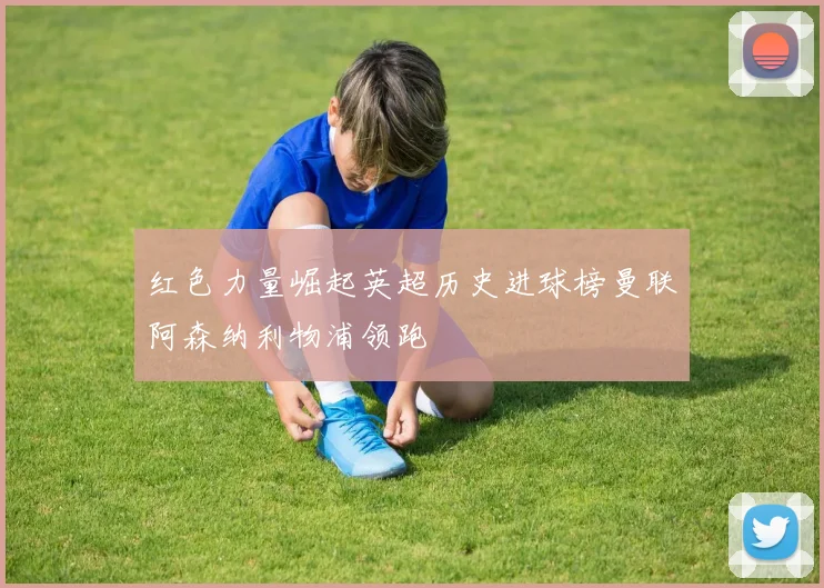 红色力量崛起英超历史进球榜曼联阿森纳利物浦领跑