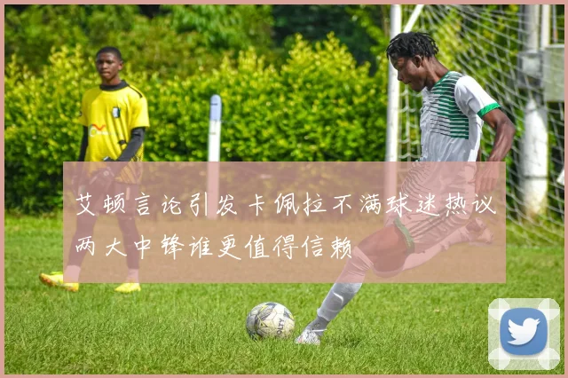 艾顿言论引发卡佩拉不满球迷热议两大中锋谁更值得信赖