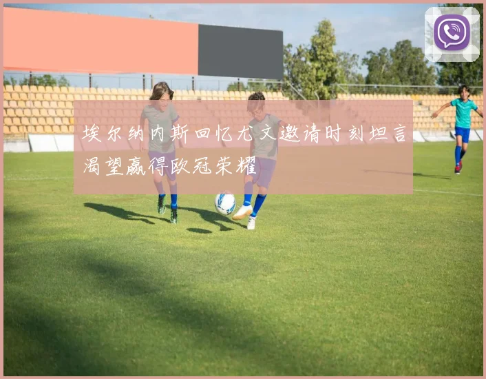 埃尔纳内斯回忆尤文邀请时刻坦言渴望赢得欧冠荣耀