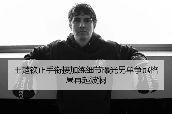 王楚钦正手衔接加练细节曝光男单争冠格局再起波澜